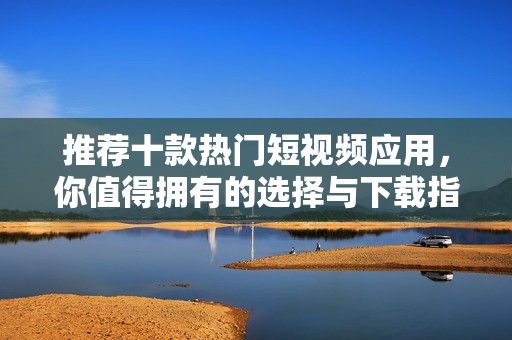 推荐十款热门短视频应用，你值得拥有的选择与下载指南