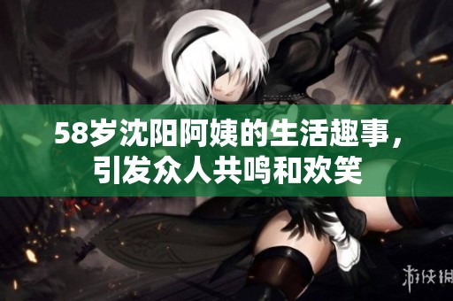 58岁沈阳阿姨的生活趣事，引发众人共鸣和欢笑