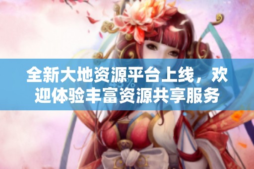 全新大地资源平台上线，欢迎体验丰富资源共享服务