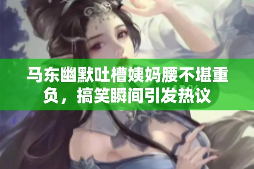 马东幽默吐槽姨妈腰不堪重负，搞笑瞬间引发热议