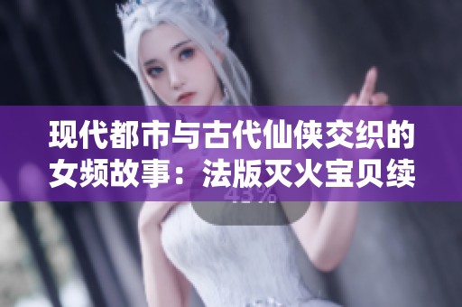 现代都市与古代仙侠交织的女频故事：法版灭火宝贝续集探险录