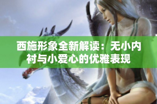 西施形象全新解读：无小内衬与小爱心的优雅表现
