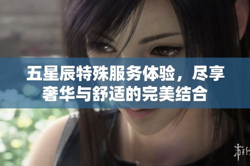 五星辰特殊服务体验，尽享奢华与舒适的完美结合