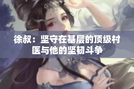 徐叔：坚守在基层的顶级村医与他的坚韧斗争