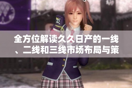 全方位解读久久日产的一线、二线和三线市场布局与策略