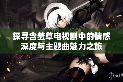 探寻含羞草电视剧中的情感深度与主题曲魅力之旅