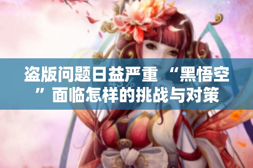 盗版问题日益严重 “黑悟空”面临怎样的挑战与对策