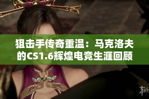 狙击手传奇重温：马克洛夫的CS1.6辉煌电竞生涯回顾