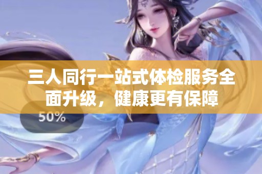 三人同行一站式体检服务全面升级，健康更有保障