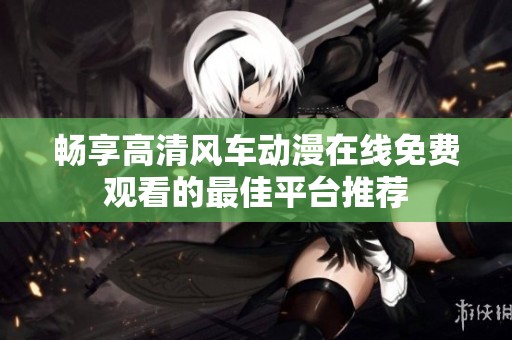 畅享高清风车动漫在线免费观看的最佳平台推荐