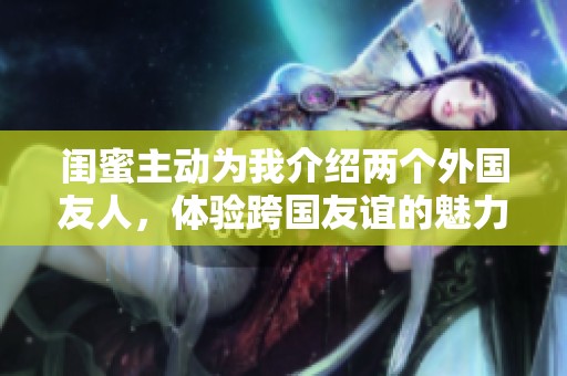 闺蜜主动为我介绍两个外国友人，体验跨国友谊的魅力