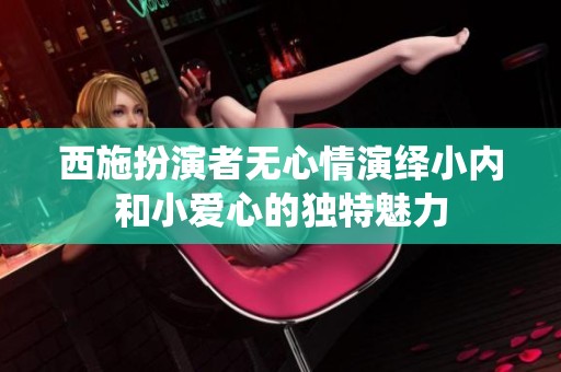 西施扮演者无心情演绎小内和小爱心的独特魅力