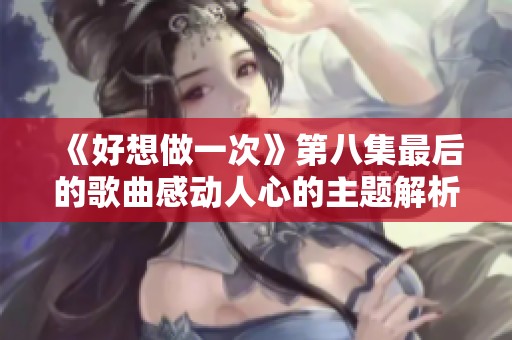 《好想做一次》第八集最后的歌曲感动人心的主题解析与深刻解读