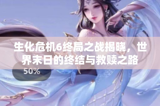 生化危机6终局之战揭晓，世界末日的终结与救赎之路