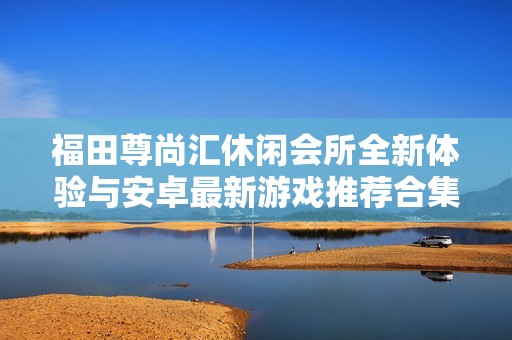 福田尊尚汇休闲会所全新体验与安卓最新游戏推荐合集