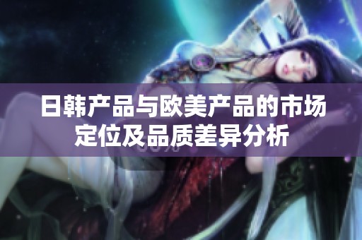日韩产品与欧美产品的市场定位及品质差异分析