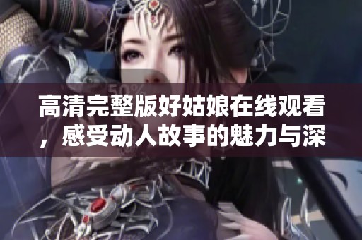 高清完整版好姑娘在线观看，感受动人故事的魅力与深度