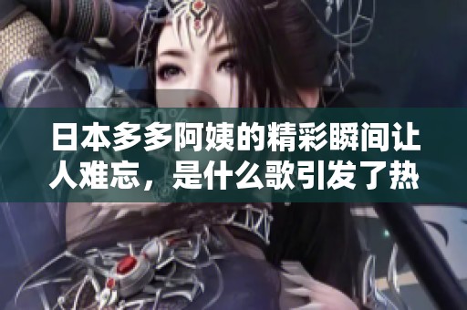 日本多多阿姨的精彩瞬间让人难忘，是什么歌引发了热议呢