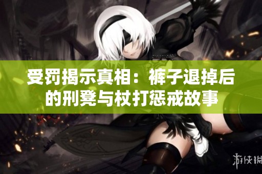 受罚揭示真相：裤子退掉后的刑凳与杖打惩戒故事
