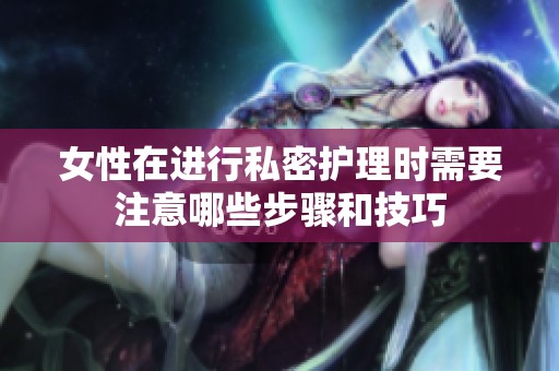 女性在进行私密护理时需要注意哪些步骤和技巧