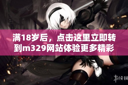 满18岁后，点击这里立即转到m329网站体验更多精彩内容