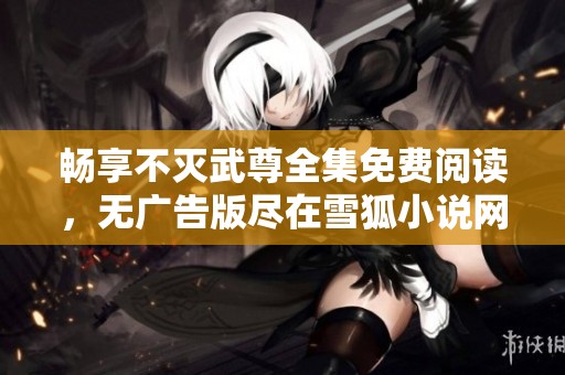 畅享不灭武尊全集免费阅读，无广告版尽在雪狐小说网