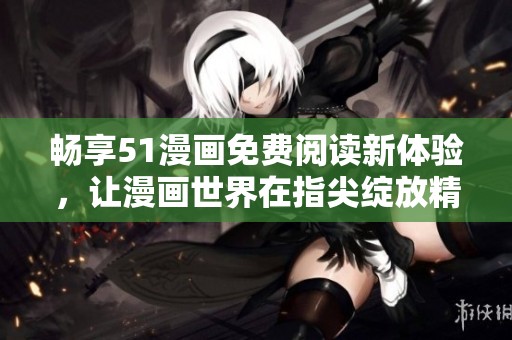 畅享51漫画免费阅读新体验，让漫画世界在指尖绽放精彩