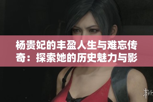 杨贵妃的丰盈人生与难忘传奇：探索她的历史魅力与影响