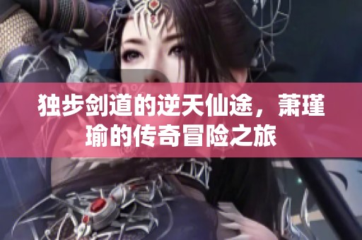 独步剑道的逆天仙途，萧瑾瑜的传奇冒险之旅