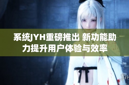 系统JYH重磅推出 新功能助力提升用户体验与效率