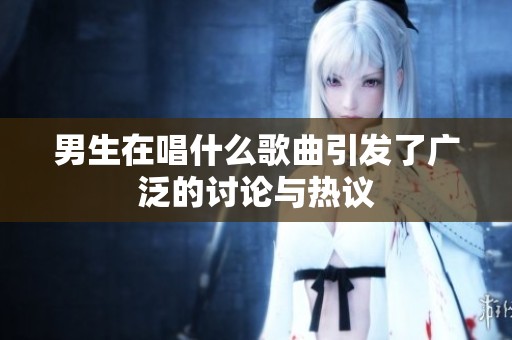 男生在唱什么歌曲引发了广泛的讨论与热议