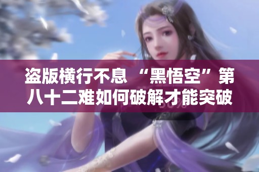 盗版横行不息 “黑悟空”第八十二难如何破解才能突破困境