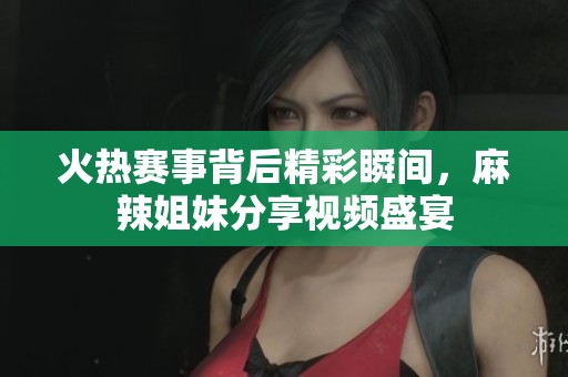 火热赛事背后精彩瞬间，麻辣姐妹分享视频盛宴