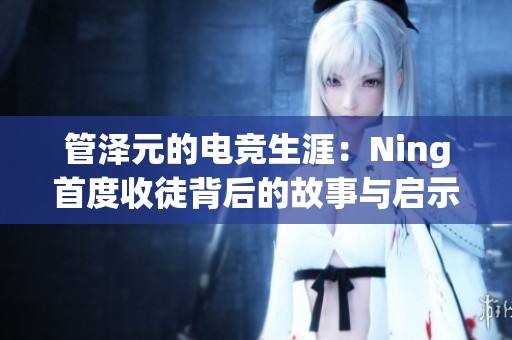 管泽元的电竞生涯：Ning首度收徒背后的故事与启示