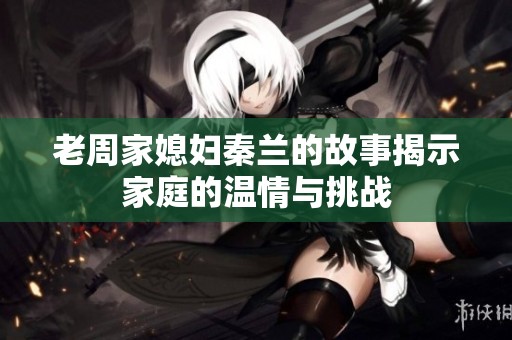 老周家媳妇秦兰的故事揭示家庭的温情与挑战