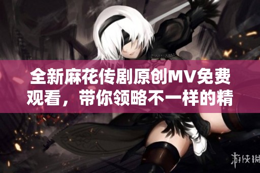 全新麻花传剧原创MV免费观看，带你领略不一样的精彩剧场体验