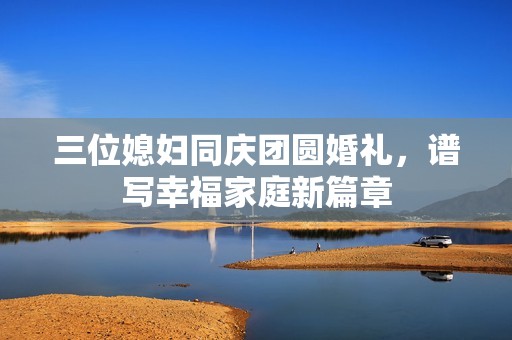 三位媳妇同庆团圆婚礼，谱写幸福家庭新篇章