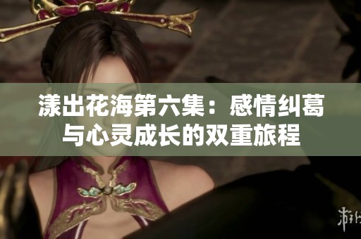 漾出花海第六集：感情纠葛与心灵成长的双重旅程