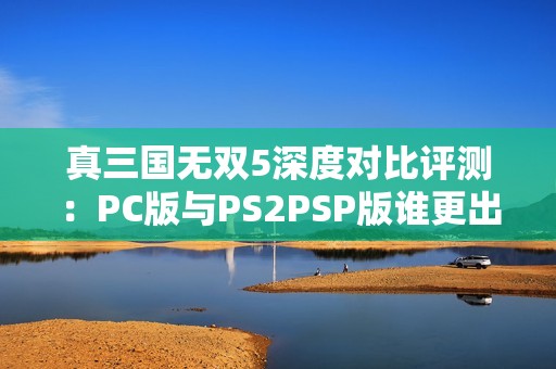 真三国无双5深度对比评测：PC版与PS2PSP版谁更出色？