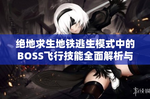 绝地求生地铁逃生模式中的BOSS飞行技能全面解析与比较