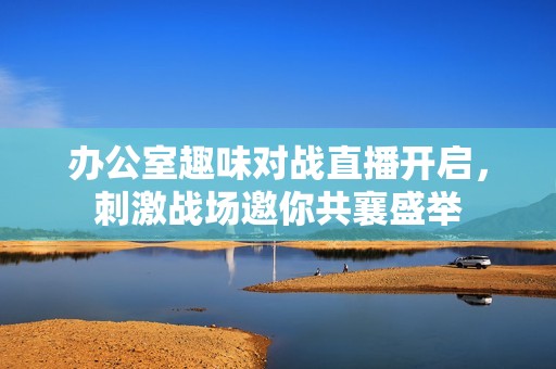 办公室趣味对战直播开启，刺激战场邀你共襄盛举