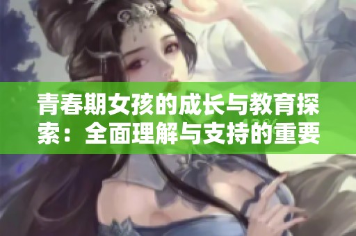 青春期女孩的成长与教育探索：全面理解与支持的重要性