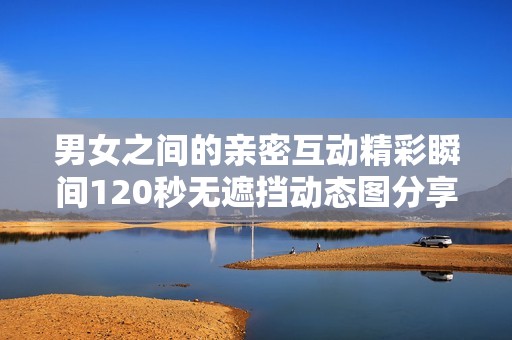 男女之间的亲密互动精彩瞬间120秒无遮挡动态图分享