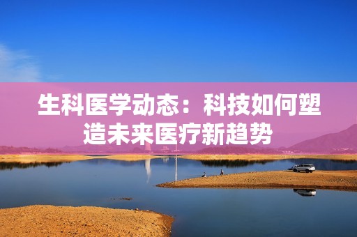 生科医学动态：科技如何塑造未来医疗新趋势
