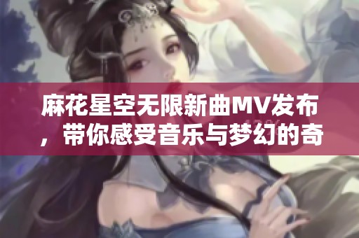 麻花星空无限新曲MV发布，带你感受音乐与梦幻的奇妙旅程
