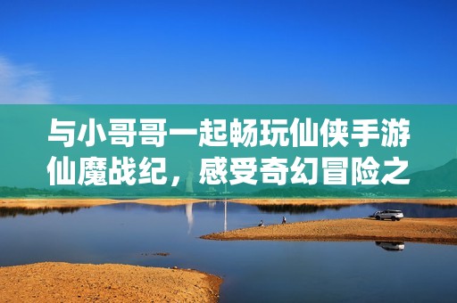 与小哥哥一起畅玩仙侠手游仙魔战纪，感受奇幻冒险之旅