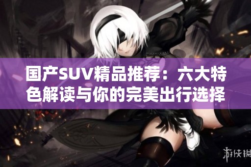 国产SUV精品推荐：六大特色解读与你的完美出行选择