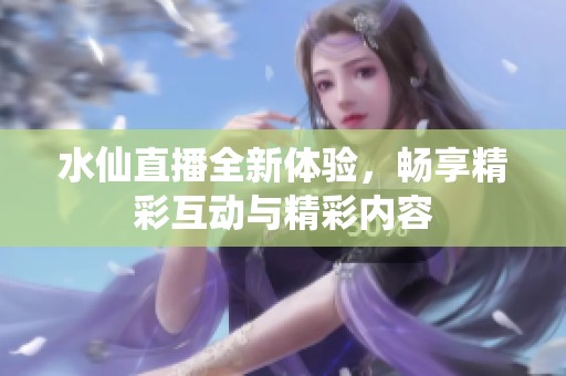 水仙直播全新体验，畅享精彩互动与精彩内容
