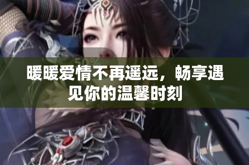 暖暖爱情不再遥远，畅享遇见你的温馨时刻