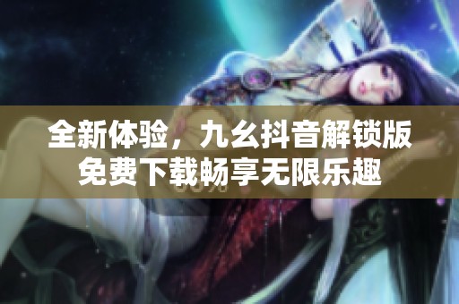 全新体验，九幺抖音解锁版免费下载畅享无限乐趣